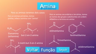 Função
Para as aminas teremos dois casos:
Para as aminas primárias, temos
prefixo, infixo e termina com “amina”
Etanamina
(etilamina) but-2-en-2-amina
3-metil-but-3-en-2-amina
Para as aminas secundárias e terciárias, temos
os nomes dos grupos substituintes em ordem
alfabética e termina em amina
etilmetilamina
fenilmetilamina
Trimetilamina
etildimetilamina
1
2
3
4
1
2
3
4
 