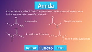 Função
Para as amidas, o sufixo é “amida” e quando tiver ramificação no nitrogênio, basta
indicar no nome entre travessões a letra N.
propanamida
2-metil-prop-2-enamida
N-metil-etanamida
N-etil-N-metil-butanamida
3
2
1
 