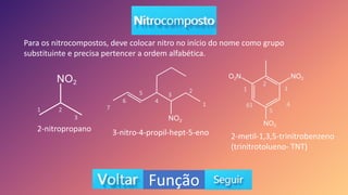 Função
Para os nitrocompostos, deve colocar nitro no início do nome como grupo
substituinte e precisa pertencer a ordem alfabética.
2-nitropropano 3-nitro-4-propil-hept-5-eno 2-metil-1,3,5-trinitrobenzeno
(trinitrotolueno- TNT)
1 2
3
1
2
3
4
5
6
7
1
2
3
4
5
61
 