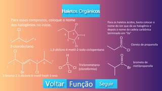 Função
Para esses compostos, coloque o nome
dos halogênios no início.
2-clorobutano
3-bromo-2,5-dicloro-6-metil-hept-3-eno
1,3-dicloro-4-metil-2-iodo-ciclopentano
Triclorometano
(clorofórmio)
Para os haletos ácidos, basta colocar o
nome do íon que dá ao halogênio e
depois o nome da cadeia carbônica
terminado em “íla”
Cloreto de propanoíla
brometo de
metilpropanoíla
1 2 3 4
1
2
3
4
5
6 7
1
2
3
4
5
 