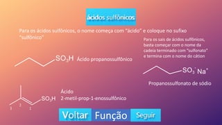 Função
Para os ácidos sulfônicos, o nome começa com “ácido” e coloque no sufixo
“sulfônico”
Ácido propanossulfônico
Ácido
2-metil-prop-1-enossulfônico
Para os sais de ácidos sulfônicos,
basta começar com o nome da
cadeia terminado com ”sulfonato”
e termina com o nome do cátion
Propanossulfonato de sódio
2
1
3
 