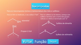 Função
Para os tiocompostos temos a nomenclatura dos tióis e sulfetos:
Para os tióis ou tioálcoois, o seu sufixo é “tiol”
etanotiol
Propan-2-tiol
Para os sulfetos ou tio ésteres, começa com
sulfeto e termina com o nome dois grupos
radicais e o último é terminado com “a”
Sulfeto de dimetila
Sulfeto de etilmetila
2
1 3
 