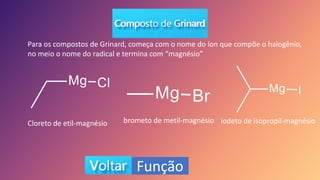 Função
Para os compostos de Grinard, começa com o nome do íon que compõe o halogênio,
no meio o nome do radical e termina com “magnésio”
Cloreto de etil-magnésio brometo de metil-magnésio iodeto de isopropil-magnésio
 