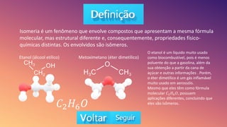 Isomeria é um fenômeno que envolve compostos que apresentam a mesma fórmula
molecular, mas estrutural diferente e, consequentemente, propriedades físico-
químicas distintas. Os envolvidos são isômeros.
Etanol (álcool etílico) Metoximetano (éter dimetílico)
𝐶2𝐻6𝑂
O etanol é um líquido muito usado
como biocombustível, pois é menos
poluente do que a gasolina, além da
sua obtenção a partir da cana de
açúcar e outras informações . Porém,
o éter dimetílico é um gás inflamável
muito usado em aerossóis.
Mesmo que eles têm como fórmula
molecular 𝐶2𝐻6𝑂, possuem
aplicações diferentes, concluindo que
eles são isômeros.
 