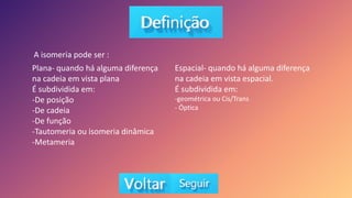 Plana- quando há alguma diferença
na cadeia em vista plana
É subdividida em:
-De posição
-De cadeia
-De função
-Tautomeria ou isomeria dinâmica
-Metameria
A isomeria pode ser :
Espacial- quando há alguma diferença
na cadeia em vista espacial.
É subdividida em:
-geométrica ou Cis/Trans
- Óptica
 