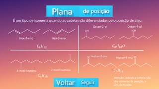 É um tipo de isomeria quando as cadeias são diferenciadas pelo posição de algo.
𝐶8𝐻18𝑂
𝐶6𝐻12
𝐶8𝐻18
𝐶7𝐻14
Hex-2-eno Hex-3-eno
3-metil-heptano 2-metil-heptano
Octan-2-ol Octan-4-ol
Heptan-2-ona Heptan-4-ona
Atenção: aldeído e cetona não
são isômeros de posição, e
sim, de função.
 
