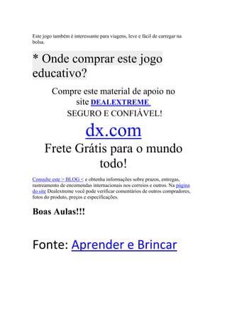 Este jogo também é interessante para viagens, leve e fácil de carregar na
bolsa.


* Onde comprar este jogo
educativo?
         Compre este material de apoio no
              site DEALEXTREME
                SEGURO E CONFIÁVEL!

                         dx.com
     Frete Grátis para o mundo
               todo!
Consulte este > BLOG < e obtenha informações sobre prazos, entregas,
rastreamento de encomendas internacionais nos correios e outros. Na página
do site Dealextreme você pode verificar comentários de outros compradores,
fotos do produto, preços e especificações.


Boas Aulas!!!


Fonte: Aprender e Brincar
 
