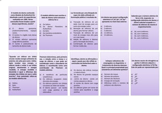 O modelo de átomo conhecido
como Modelo de Rutherford foi
idealizado a partir de experiências
realizadas em 1909. Várias
conclusões foram tiradas a partir
dessas experiências, exceto?
a) O átomo apresenta,
predominantemente, espaços
vazios.
b) O núcleo é a região mais densa
do átomo.
c) O núcleo atômico apresenta
carga elétrica positiva.
d) O núcleo é praticamente do
tamanho do átomo todo.
O modelo atômico que suscitou a
ideia de átomo como estrutura
elétrica foi o:
a) De Dalton.
b) Do átomo Planetário de
Rutherford.
c) De Bohr.
d) Da mecânica ondulatória.
e) De Thomson.
Luz fornecida por uma lâmpada de
vapor de sódio utilizada em
iluminação pública é resultado de:
a) Transição de elétrons de um
dado nível de energia para um
outro de energia maior.
b) Remoção de elétrons de um
átomo para formar cátions.
c) Transição de elétrons de um
nível de energia mais alto para
um mais baixo.
d) Adição de elétrons e átomos
para a formação de ânions.
e) Combinação de átomos para
formar moléculas.
Um átomo que possui configuração
eletrônica 1s²,2s²,2p 6, 3s²,3p 3
apresenta no nível mais externo:
a) 2 elétrons.
b) 3 elétrons.
c) 5 elétrons.
d) 12 elétrons.
e) 15 elétrons.
Sabendo que o número atômico de
ferro é 26, responda: na
configuração eletrônica do átomo, o
último subnível ocupado e o
número de elétrons do mesmo é
respectivamente:
a) 3d, com 6 elétrons.
b) 3d, com 5 elétrons.
c) 3d, com 3 elétrons.
d) 4s , com 2 elétrons.
“Quando um elétron em órbita
circular recebe energia suficiente do
exterior, ele salta para outra órbita.
Após receber essa energia, o
elétron tende a voltar à sua órbita
original, devolvendo a energia
recebida. A energia recebida e
devolvida é igual a diferença das
energias das órbitas em que o salto
ocorreu”. Esse postulado refere-se
ao modelo atômico de:
a) Dalton.
b) Bohr
c) Thomson
d) Rutherford
Thomson determinou, pela primeira
vez, a relação entre a massa e a
carga do elétron, o que pode ser
considerado como a descoberta do
elétron. É reconhecida como uma
contribuição de Thomson ao
modelo atômico:
a) A existência de partículas
subatômicas.
b) Os elétrons ocuparem níveis
discretos de energia.
c) Os elétrons girarem em órbitas
circulares ao redor do núcleo.
d) O átomo possuir um núcleo
com carga positiva e uma
eletrosfera.
Identifique, dentre as afirmações a
seguir, aquela que não reflete as
conclusões de Rutherford sobre o
átomo.
a) Os átomos são esferas maciças
e indestrutíveis.
b) No átomo há grandes espaços
vazios.
c) centro do átomo existe um
núcleo pequeno e denso.
d) O núcleo do átomo tem carga
positiva.
e) Os elétrons giram em torno do
núcleo para equilibrar a carga
positiva.
Isótopos radioativos são
empregados no diagnóstico e
tratamento de diversas doenças.
Qual é a principal propriedade que
caracteriza um elemento químico?
a) Número de massa.
b) Número de prótons.
c) Número de nêutrons
d) Energia de Ionização.
e) Diferença entre o número de
prótons e de nêutrons.
Um átomo neutro de nitrogênio ao
ganhar 3 elétrons adquire a
configuração eletrônica 1s²2s²2p.
Este íon pode ser representado por:
a) 7N3+
b) 4N3-
c) 10N3+
d) 7N3-
e) 10N3-
 