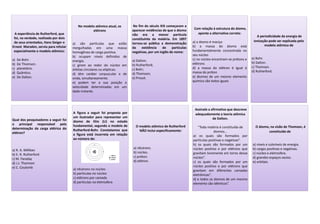 A experiência de Rutherford, que
foi, na verdade, realizada por dois
de seus orientados, Hans Geiger e
Ernest Marsden, serviu para refutar
especialmente o modelo atômico:
a) De Bohr.
b) De Thomson.
c) planetário.
d) Quântico.
e) De Dalton.
No modelo atômico atual, os
elétrons
a) são partículas que estão
mergulhadas em uma massa
homogênea de carga positiva.
b) ocupam níveis definidos de
energia.
c) giram ao redor do núcleo em
órbitas circulares ou elípticas.
d) têm caráter corpuscular e de
onda, simultaneamente.
e) podem ter a sua posição e
velocidade determinadas em um
dado instante.
No fim do século XIX começaram a
aparecer evidências de que o átomo
não era a menor partícula
constituinte da matéria. Em 1897
tornou-se pública a demonstração
da existência de partículas
negativas, por um inglês de nome:
a) Dalton;
b) Rutherford;
c) Bohr;
d) Thomson;
e) Proust.
Com relação à estrutura do átomo,
aponte a alternativa correta:
a) o átomo é maciço
b) a massa do átomo está
fundamentalmente concentrada no
seu núcleo
c) no núcleo encontram-se prótons e
elétrons
d) a massa do elétron é igual à
massa do próton
e) átomos de um mesmo elemento
químico são todos iguais
A periodicidade da energia de
ionização pode ser explicada pelo
modelo atômico de
a) Bohr.
b) Dalton.
c) Thomson.
d) Rutherford.
Qual dos pesquisadores a seguir foi
o principal responsável pela
determinação da carga elétrica do
elétron?
a) R. A. Millikan
b) E. R. Rutherford
c) M. Faraday
d) J.J. Thomson
e) C. Coulomb
A figura a seguir foi proposta por
um ilustrador para representar um
átomo de lítio (Li) no estado
fundamental, segundo o modelo de
Rutherford-Bohr. Constatamos que
a figura está incorreta em relação
ao número de:
a) nêutrons no núcleo
b) partículas no núcleo
c) elétrons por camada
d) partículas na eletrosfera
O modelo atômico de Rutherford
NÃO inclui especificamente:
a) nêutrons.
b) núcleo.
c) próton.
d) elétron.
Assinale a afirmativa que descreve
adequadamente a teoria atômica
de Dalton.
“Toda matéria é constituída de
átomos...
a) os quais são formados por
partículas positivas e negativas”.
b) os quais são formados por um
núcleo positivo e por elétrons que
gravitam livremente em torno desse
núcleo”.
c) os quais são formados por um
núcleo positivo e por elétrons que
gravitam em diferentes camadas
eletrônicas”.
d) e todos os átomos de um mesmo
elemento são idênticos”.
O átomo, na visão de Thomson, é
constituído de
a) níveis e subníveis de energia.
b) cargas positivas e negativas.
c) núcleo e eletrosfera.
d) grandes espaços vazios.
e) orbitais.
 