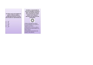 Um átomo neutro de nitrogênio ao
ganhar 3 elétrons adquire a
configuração eletrônica 1s²2s²2p.
Este íon pode ser representado por:
a) 7N3+
b) 4N3-
c) 10N3+
d) 7N3-
e) 10N3-
a) Baixa velocidade do elétron.
b) Impossibilidade de se definir a
trajetória do elétron.
c) Movimento circular do elétron.
d) Presença de muitos elétrons no
átomo neutro.
e) Proporção dos tamanhos dos
prótons e dos elétrons.
Considere a representação do
átomo de hidrogênio mostrada a
seguir. Ela pretende evidenciar
uma característica do modelo
atômico atual. Marque a
alternativa que apresenta essa
característica.
 