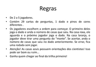 Regras
• De 2 a 5 jogadores.
• Contém 29 cartas de perguntas, 1 dado e pinos de cores
diferentes .
• Os jogadores escolhem a ordem para começar. O primeiro deles
joga o dado e anda o número de casas que saiu. Na casa roxa, ele
aguarda e o próximo jogador joga o dado. Na casa laranja, o
jogador deve tirar uma pergunta do “monte”. Se acertar, anda o
número de casas que saiu no dado anteriormente. Se errar, fica
uma rodada sem jogar.
• Atenção! As casas azuis possuem orientações dos cientistas! Isso
pode ser bom ou ruim...
• Ganha quem chegar ao final da trilha primeiro!
 