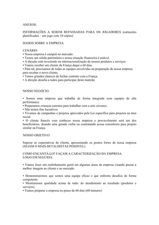ANEXOS:

INFORMAÇÕES A SEREM REPASSADAS PARA OS JOGADORES (cartazetes
plastificados – um jogo com 10 cópias)

DADOS SOBRE A EMPRESA

CENÁRIO:
• Nossa empresa é campeã no mercado.
• Temos um sólido patrimônio e nossa situação financeira é estável.
• A direção está investindo na internacionalização de nossos produtos e serviços.
• Vamos receber um cliente da França daqui a 60 dias.
• Para tal, precisamos de todas as equipes envolvidas na preparação de nossa empresa
para receber o novo cliente.
• Temos grandes chances de fechar contrato com a França.
• A direção desafia a todos para participar deste mutirão.


NOSSO NEGÓCIO:

• Somos uma empresa que trabalha de forma integrada com equipes de alta
performance.
• Preparamos crianças carentes para trabalhar com a arte circence.
• Não temos fins lucrativos.
• Vivemos de campanhas e projetos aprovados pela Lei específica para projetos na área
social.
• O cliente francês vem conhecer nossa empresa e provavelmente será um dos
beneficiários, doando uma grande verba ou contratando nossa consultoria para projeto
similar na França.

NOSSO OBJETIVO:

Superar as expectativas do cliente, apresentando os pontos fortes de nossa empresa
(SEJAM O MAIS DETALHISTAS POSSIVEL)

COMO ENCANTÁ-LO? FAÇAM A CARACTERIZAÇÃO DA EMPRESA.
LOGO EM SEGUIDA:

• Vamos fazer um realinhamento geral em algumas áreas da empresa visando passar a
melhor imagem ao cliente e ao mercado.

• Demonstraremos que somos uma equipe eficaz e que enfrenta desafios de forma
competente.
• Mostraremos qualidade acima de tudo: do atendimento ao resultado (produtos e
serviços).
• Vamos preparar a empresa no prazo de 60 dias (60 minutos)
 