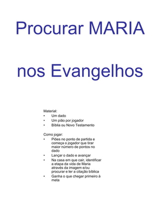 Procurar MARIAnos EvangelhosMaterial:Um dadoUm pião por jogadorBíblia ou Novo TestamentoComo jogar:Piões no ponto de partida e começa o jogador que tirar maior número de pontos no dadoLançar o dado e avançarNa casa em que cair, identificar a etapa da vida de Maria através da imagem e/ou procurar e ler a citação bíblicaGanha o que chegar primeiro à meta