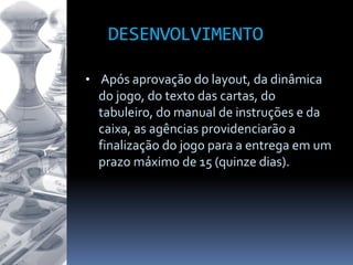 • Após aprovação do layout, da dinâmica
do jogo, do texto das cartas, do
tabuleiro, do manual de instruções e da
caixa, as agências providenciarão a
finalização do jogo para a entrega em um
prazo máximo de 15 (quinze dias).
DESENVOLVIMENTO
 