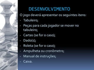 DESENVOLVIMENTO
O jogo deverá apresentar os seguintes itens:
- Tabuleiro;
- Peças para cada jogador se mover no
tabuleiro;
- Cartas (se for o caso);
- Dado(s);
- Roleta (se for o caso);
- Ampulheta ou cronômetro;
- Manual de instruções;
- Caixa.
 