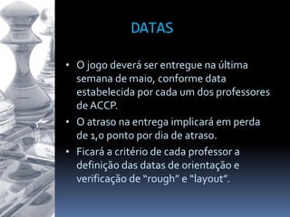 • O jogo deverá ser entregue na última
semana de maio, conforme data
estabelecida por cada um dos professores
de ACCP.
• O atraso na entrega implicará em perda
de 1,0 ponto por dia de atraso.
• Ficará a critério de cada professor a
definição das datas de orientação e
verificação de “rough” e “layout”.
DATAS
 