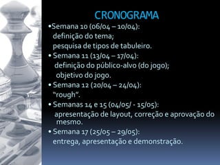CRONOGRAMA
•Semana 10 (06/04 – 10/04):
definição do tema;
pesquisa de tipos de tabuleiro.
• Semana 11 (13/04 – 17/04):
definição do público-alvo (do jogo);
objetivo do jogo.
• Semana 12 (20/04 – 24/04):
“rough”.
• Semanas 14 e 15 (04/05/ - 15/05):
apresentação de layout, correção e aprovação do
mesmo.
• Semana 17 (25/05 – 29/05):
entrega, apresentação e demonstração.
 