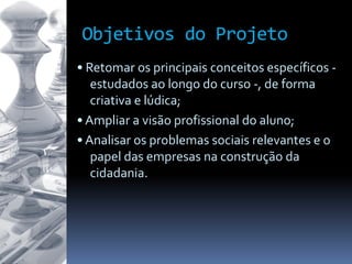 Objetivos do Projeto
• Retomar os principais conceitos específicos -
estudados ao longo do curso -, de forma
criativa e lúdica;
• Ampliar a visão profissional do aluno;
• Analisar os problemas sociais relevantes e o
papel das empresas na construção da
cidadania.
 