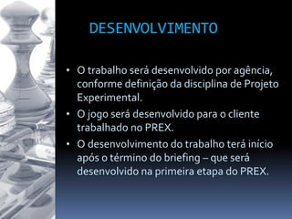 DESENVOLVIMENTO
• O trabalho será desenvolvido por agência,
conforme definição da disciplina de Projeto
Experimental.
• O jogo será desenvolvido para o cliente
trabalhado no PREX.
• O desenvolvimento do trabalho terá início
após o término do briefing – que será
desenvolvido na primeira etapa do PREX.
 