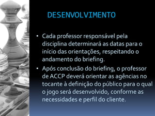 DESENVOLVIMENTO
• Cada professor responsável pela
disciplina determinará as datas para o
início das orientações, respeitando o
andamento do briefing.
• Após conclusão do briefing, o professor
de ACCP deverá orientar as agências no
tocante à definição do público para o qual
o jogo será desenvolvido, conforme as
necessidades e perfil do cliente.
 