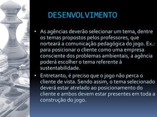 DESENVOLVIMENTO
• As agências deverão selecionar um tema, dentre
os temas propostos pelos professores, que
norteará a comunicação pedagógica do jogo. Ex.:
para posicionar o cliente como uma empresa
consciente dos problemas ambientais, a agência
poderá escolher o tema referente à
sustentabilidade.
• Entretanto, é preciso que o jogo não perca o
cliente de vista. Sendo assim, o tema selecionado
deverá estar atrelado ao posicionamento do
cliente e ambos devem estar presentes em toda a
construção do jogo.
 