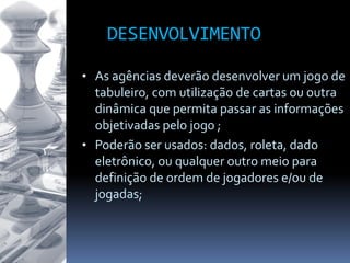 DESENVOLVIMENTO
• As agências deverão desenvolver um jogo de
tabuleiro, com utilização de cartas ou outra
dinâmica que permita passar as informações
objetivadas pelo jogo ;
• Poderão ser usados: dados, roleta, dado
eletrônico, ou qualquer outro meio para
definição de ordem de jogadores e/ou de
jogadas;
 