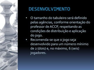 • O tamanho do tabuleiro será definido
pelas agências, conforme orientação do
professor de ACCP, respeitando as
condições de distribuição e aplicação
do jogo.
• Recomenda-se que o jogo seja
desenvolvido para um número mínimo
de 2 (dois) e, no máximo, 6 (seis)
jogadores.
DESENVOLVIMENTO
 