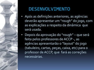 DESENVOLVIMENTO
• Após as definições anteriores, as agências
deverão apresentar um “rough” do jogo, com
as explicações a respeito da dinâmica que
será usada.
• Depois da aprovação do “rough” – que será
feita pelos professores de ACCP -, as
agências apresentarão o “layout” do jogo
(tabuleiro, cartas, peças, caixa, etc) para o
professor de ACCP, que fará as correções
necessárias.
 