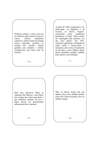 A partir de 1860, começaram a ser
                                         observadas, na Inglaterra e na
                                         Escócia, as chuvas "negras",
Podemos utilizar o metro que por         escurecidas      pelas   substâncias
ser eléctrico polui menos do que os      poluidoras. O termo "chuva ácida"
carros,      utilizar      transportes   foi empregado pela primeira vez
colectivos, utilizar fontes de energia   dez anos depois. Em 1967,
menos poluentes, purificar os            cientistas explicaram a formação da
escapes dos veículos, utilizar           chuva ácida e descreveram o
gasolina sem chumbo e utilizar           transporte, pelo vento, de poluentes
combustíveis com baixo teor de           de um país a outro. Depois alguns
enxofre.                                 países decidiram adoptar medidas
                                         para reduzir a sua formação.


                - 11 -                                  -7-




Para isso, devem-se filtrar as           Não, as chuvas ácidas não são
chaminés das fábricas e usar filtros     apenas chuva mas, também podem
nos escapes dos carros para deter o      estar sob a forma de geada, neve ou
gás carbónico emitido. Os rios e         neblina (smog).
lagos devem ser neutralizados
adicionando-lhes vitaminas.




                -8-                                     - 12 -
 