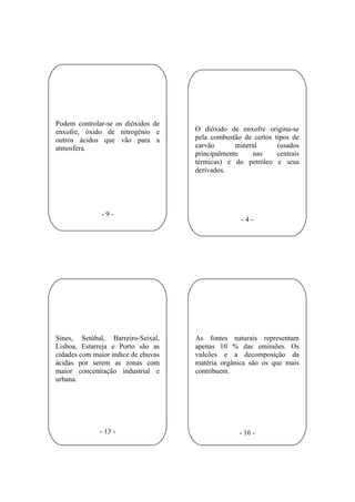 Podem controlar-se os dióxidos de
enxofre, óxido de nitrogénio e       O dióxido de enxofre origina-se
outros ácidos que vão para a         pela combustão de certos tipos de
atmosfera.                           carvão       mineral      (usados
                                     principalmente    nas     centrais
                                     térmicas) e do petróleo e seus
                                     derivados.




               -9-
                                                    -4-




Sines, Setúbal, Barreiro-Seixal,     As fontes naturais representam
Lisboa, Estarreja e Porto são as     apenas 10 % das emissões. Os
cidades com maior índice de chuvas   vulcões e a decomposição da
ácidas por serem as zonas com        matéria orgânica são os que mais
maior concentração industrial e      contribuem.
urbana.




              - 13 -                               - 16 -
 