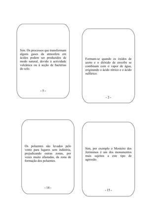 Sim. Os processos que transformam
alguns gases da atmosfera em
ácidos podem ser produzidos de         Formam-se quando os óxidos de
modo natural, devido à actividade      azoto e o dióxido de enxofre se
vulcânica ou à acção de bactérias      combinam com o vapor de água,
do solo.                               originando o ácido nítrico e o ácido
                                       sulfúrico.




              -5-

                                                      -2-




   Os poluentes são levados pelo
   vento para lugares sem indústria,   Sim, por exemplo o Mosteiro dos
   prejudicando outras zonas, por      Jerónimos é um dos monumentos
   vezes muito afastadas, da zona de   mais sujeitos a este tipo de
   formação dos poluentes.             agressão.




                 - 14 -
                                                      - 15 -
 