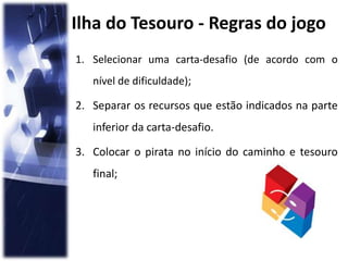Ilha do Tesouro - Regras do jogo
1. Selecionar uma carta-desafio (de acordo com o
nível de dificuldade);
2. Separar os recursos que estão indicados na parte
inferior da carta-desafio.
3. Colocar o pirata no início do caminho e tesouro
final;
 