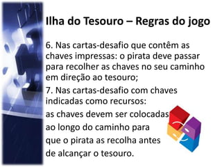 Ilha do Tesouro – Regras do jogo
6. Nas cartas-desafio que contêm as
chaves impressas: o pirata deve passar
para recolher as chaves no seu caminho
em direção ao tesouro;
7. Nas cartas-desafio com chaves
indicadas como recursos:
as chaves devem ser colocadas
ao longo do caminho para
que o pirata as recolha antes
de alcançar o tesouro.
 