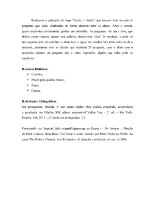 Realizarem a aplicação do Jogo “Acerte e Ganhe”, que tem por base um quis de
perguntas que serão distribuídas de forma aleatória entre os alunos. Após o sorteio,
quem respondeu corretamente ganhou um chocolate. As perguntas de um a nove, que
tinham como resposta apenas uma palavra, tinham uma “dica” de resolução a partir de
um esquema feito em cartolina, o aluno teve a opção de escolher três letras antes de dá a
resposta, juntamente com as demais que totalizam 20 perguntas, caso o aluno com o
respectivo número da pergunta não a saiba responder, alguém que saiba pode se
manifestar.
Recursos Didáticos:
 Cartolina;
 Pincel para quadro branco;
 Papel;
 Caneta.
Referências Bibliográficas:
Ser protagonista: História, 2º ano: ensino médio/ obra coletiva concebida, desenvolvida
e produzida por Edições SM; editora responsável Valéria Vaz. - 2. ed. – São Paulo:
Edições SM, 2013. - (Coleção ser protagonista; 2).
Construindo um Império (título original Engineering an Empire) – Os Astecas , Direção
de Mark Cannon, Dana Ross, Ted Poole e sendo narrado por Peter Frederick Weller, do
canal The History Channel, tem 45 minutos de duração e produzido no ano de 2006.
 