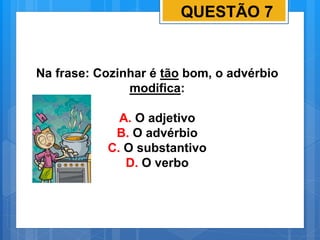 QUESTÃO 7
Na frase: Cozinhar é tão bom, o advérbio
modifica:
A. O adjetivo
B. O advérbio
C. O substantivo
D. O verbo
 