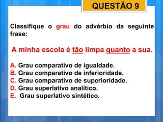 QUESTÃO 9
Classifique o grau do advérbio da seguinte
frase:
A minha escola é tão limpa quanto a sua.
A. Grau comparativo de igualdade.
B. Grau comparativo de inferioridade.
C. Grau comparativo de superioridade.
D. Grau superlativo analítico.
E. Grau superlativo sintético.
 
