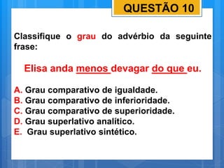 QUESTÃO 10
Classifique o grau do advérbio da seguinte
frase:
Elisa anda menos devagar do que eu.
A. Grau comparativo de igualdade.
B. Grau comparativo de inferioridade.
C. Grau comparativo de superioridade.
D. Grau superlativo analítico.
E. Grau superlativo sintético.
 