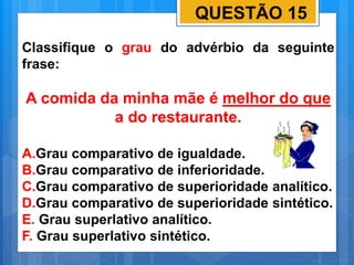 QUESTÃO 15
Classifique o grau do advérbio da seguinte
frase:
A comida da minha mãe é melhor do que
a do restaurante.
A.Grau comparativo de igualdade.
B.Grau comparativo de inferioridade.
C.Grau comparativo de superioridade analítico.
D.Grau comparativo de superioridade sintético.
E. Grau superlativo analítico.
F. Grau superlativo sintético.
 