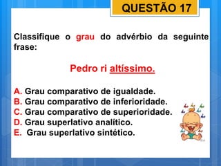 QUESTÃO 17
Classifique o grau do advérbio da seguinte
frase:
Pedro ri altíssimo.
A. Grau comparativo de igualdade.
B. Grau comparativo de inferioridade.
C. Grau comparativo de superioridade.
D. Grau superlativo analítico.
E. Grau superlativo sintético.
 