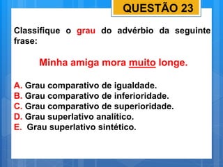 QUESTÃO 23
Classifique o grau do advérbio da seguinte
frase:
Minha amiga mora muito longe.
A. Grau comparativo de igualdade.
B. Grau comparativo de inferioridade.
C. Grau comparativo de superioridade.
D. Grau superlativo analítico.
E. Grau superlativo sintético.
 