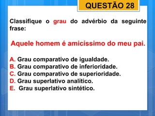 QUESTÃO 28
Classifique o grau do advérbio da seguinte
frase:
Aquele homem é amicíssimo do meu pai.
A. Grau comparativo de igualdade.
B. Grau comparativo de inferioridade.
C. Grau comparativo de superioridade.
D. Grau superlativo analítico.
E. Grau superlativo sintético.
 