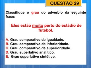 QUESTÃO 29
Classifique o grau do advérbio da seguinte
frase:
Eles estão muito perto do estádio de
futebol.
A. Grau comparativo de igualdade.
B. Grau comparativo de inferioridade.
C. Grau comparativo de superioridade.
D. Grau superlativo analítico.
E. Grau superlativo sintético.
 