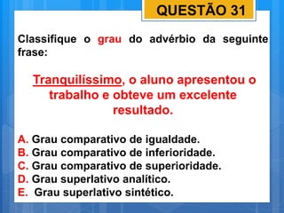 QUESTÃO 31
Classifique o grau do advérbio da seguinte
frase:
Tranquilíssimo, o aluno apresentou o
trabalho e obteve um excelente
resultado.
A. Grau comparativo de igualdade.
B. Grau comparativo de inferioridade.
C. Grau comparativo de superioridade.
D. Grau superlativo analítico.
E. Grau superlativo sintético.
 
