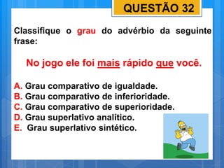 QUESTÃO 32
Classifique o grau do advérbio da seguinte
frase:
No jogo ele foi mais rápido que você.
A. Grau comparativo de igualdade.
B. Grau comparativo de inferioridade.
C. Grau comparativo de superioridade.
D. Grau superlativo analítico.
E. Grau superlativo sintético.
 