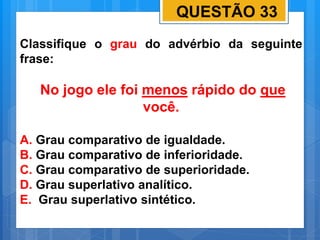 QUESTÃO 33
Classifique o grau do advérbio da seguinte
frase:
No jogo ele foi menos rápido do que
você.
A. Grau comparativo de igualdade.
B. Grau comparativo de inferioridade.
C. Grau comparativo de superioridade.
D. Grau superlativo analítico.
E. Grau superlativo sintético.
 