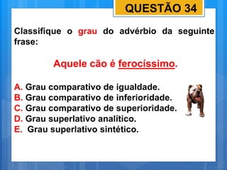 QUESTÃO 34
Classifique o grau do advérbio da seguinte
frase:
Aquele cão é ferocíssimo.
A. Grau comparativo de igualdade.
B. Grau comparativo de inferioridade.
C. Grau comparativo de superioridade.
D. Grau superlativo analítico.
E. Grau superlativo sintético.
 