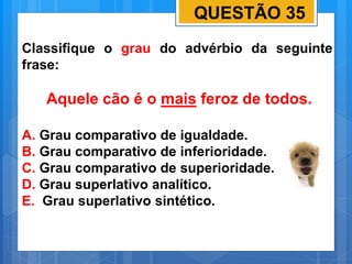 QUESTÃO 35
Classifique o grau do advérbio da seguinte
frase:
Aquele cão é o mais feroz de todos.
A. Grau comparativo de igualdade.
B. Grau comparativo de inferioridade.
C. Grau comparativo de superioridade.
D. Grau superlativo analítico.
E. Grau superlativo sintético.
 