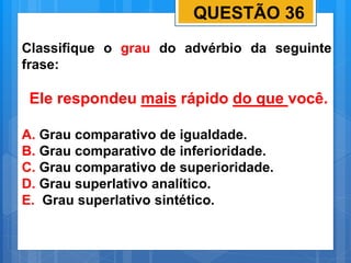 QUESTÃO 36
Classifique o grau do advérbio da seguinte
frase:
Ele respondeu mais rápido do que você.
A. Grau comparativo de igualdade.
B. Grau comparativo de inferioridade.
C. Grau comparativo de superioridade.
D. Grau superlativo analítico.
E. Grau superlativo sintético.
 