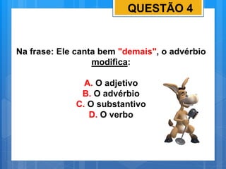 QUESTÃO 4
Na frase: Ele canta bem "demais", o advérbio
modifica:
A. O adjetivo
B. O advérbio
C. O substantivo
D. O verbo
 