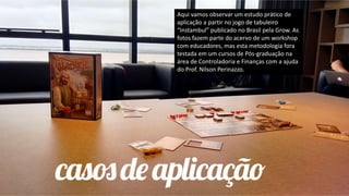 Aqui vamos observar um estudo prático de
aplicação a partir no jogo de tabuleiro
“Instambul” publicado no Brasil pela Grow. As
fotos fazem parte do acervo de um workshop
com educadores, mas esta metodologia fora
testada em um cursos de Pós-graduação na
área de Controladoria e Finanças com a ajuda
do Prof. Nilson Perinazzo.
 